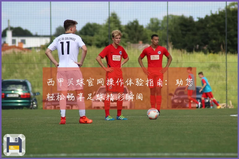 西甲买球官网操作体验指南：助您轻松畅享足球精彩瞬间
